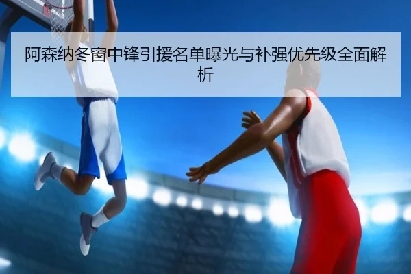 阿森纳冬窗中锋引援名单曝光与补强优先级全面解析